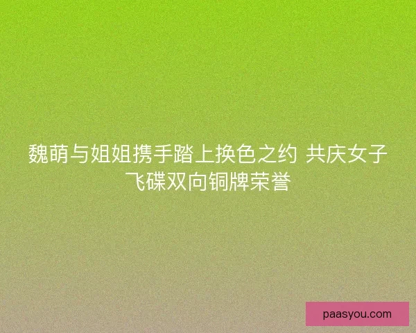 魏萌与姐姐携手踏上换色之约 共庆女子飞碟双向铜牌荣誉