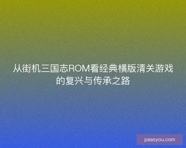 从街机三国志ROM看经典横版清关游戏的复兴与传承之路
