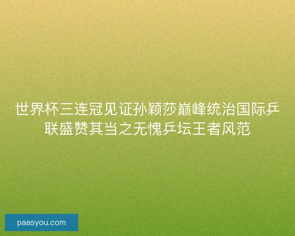 世界杯三连冠见证孙颖莎巅峰统治国际乒联盛赞其当之无愧乒坛王者风范