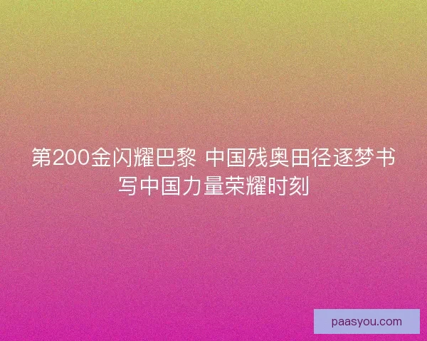 第200金闪耀巴黎 中国残奥田径逐梦书写中国力量荣耀时刻