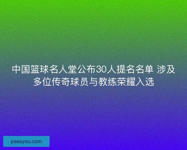 中国篮球名人堂公布30人提名名单 涉及多位传奇球员与教练荣耀入选