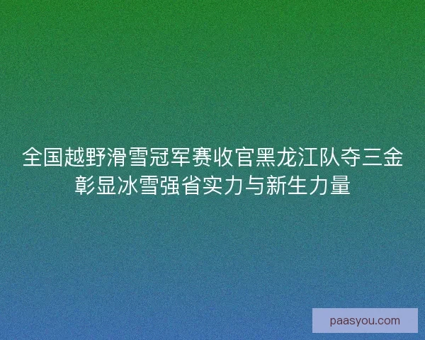 全国越野滑雪冠军赛收官黑龙江队夺三金彰显冰雪强省实力与新生力量